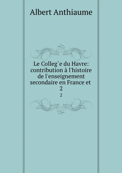 Обложка книги Le College du Havre: contribution a l.histoire de l.enseignement secondaire en France et . 2, Albert Anthiaume