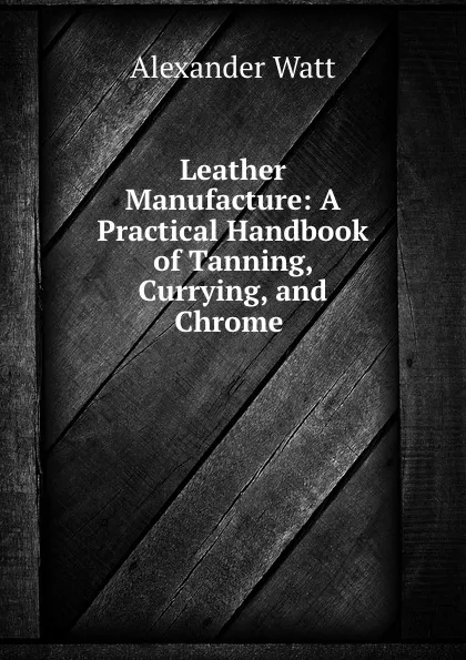 Обложка книги Leather Manufacture: A Practical Handbook of Tanning, Currying, and Chrome ., Alexander Watt