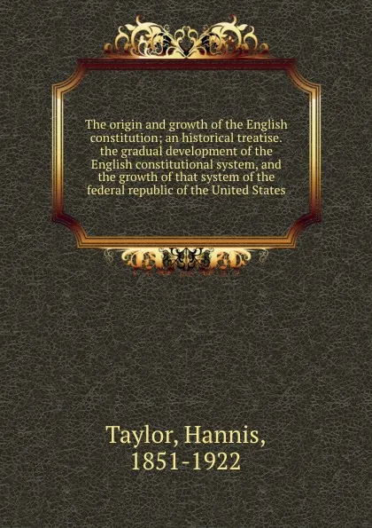 Обложка книги The origin and growth of the English constitution; an historical treatise.the gradual development of the English constitutional system, and the growth of that system of the federal republic of the United States, Hannis Taylor