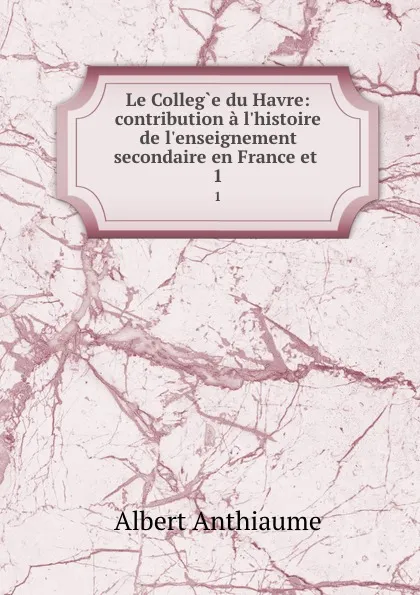 Обложка книги Le College du Havre: contribution a l.histoire de l.enseignement secondaire en France et . 1, Albert Anthiaume