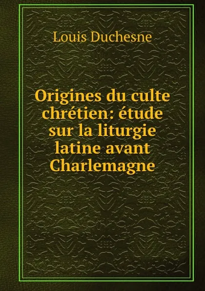 Обложка книги Origines du culte chretien: etude sur la liturgie latine avant Charlemagne, Louis Duchesne