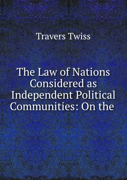 Обложка книги The Law of Nations Considered as Independent Political Communities: On the ., Travers Twiss