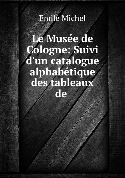 Обложка книги Le Musee de Cologne: Suivi d.un catalogue alphabetique des tableaux de ., Emile Michel