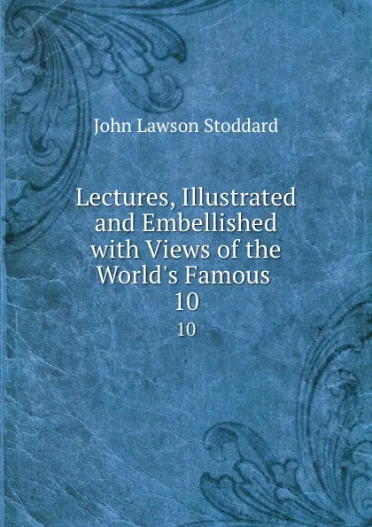 Обложка книги Lectures, Illustrated and Embellished with Views of the World.s Famous . 10, John Lawson Stoddard