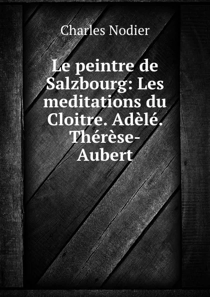 Обложка книги Le peintre de Salzbourg: Les meditations du Cloitre. Adele. Therese-Aubert, Charles Nodier