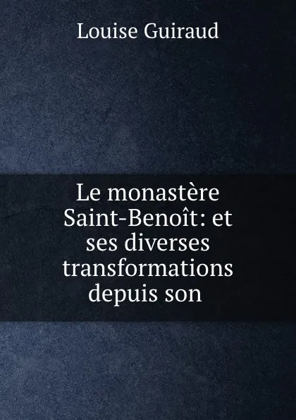 Обложка книги Le monastere Saint-Benoit: et ses diverses transformations depuis son ., Louise Guiraud