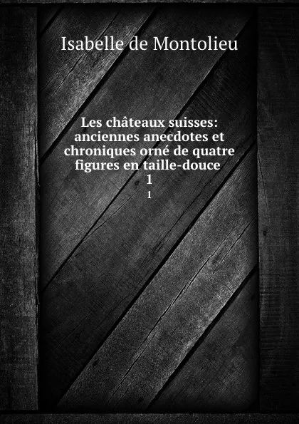 Обложка книги Les chateaux suisses: anciennes anecdotes et chroniques orne de quatre figures en taille-douce . 1, Isabelle de Montolieu