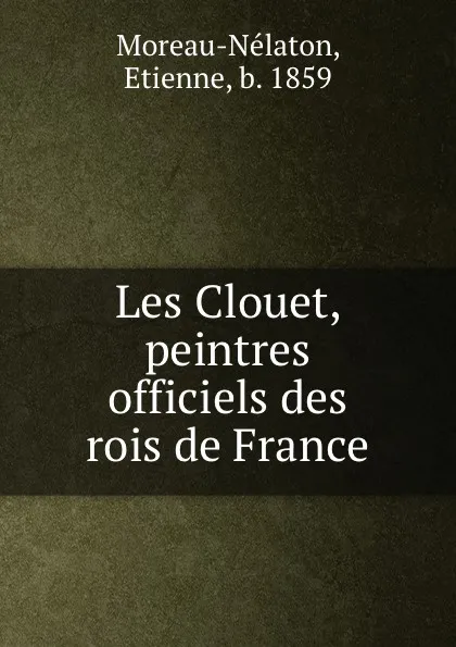 Обложка книги Les Clouet, peintres officiels des rois de France, Etienne Moreau-Nélaton