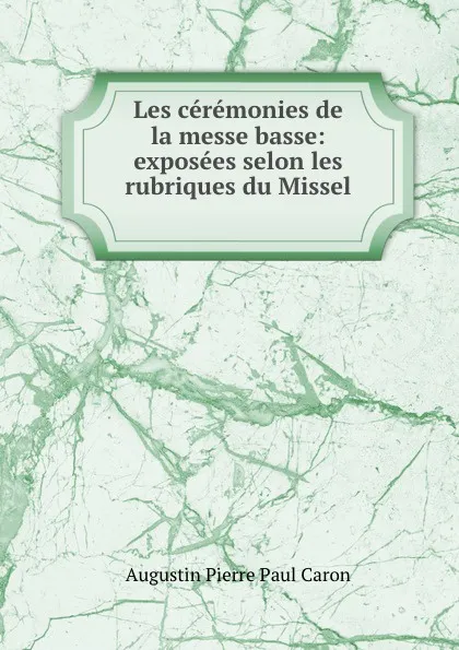 Обложка книги Les ceremonies de la messe basse: exposees selon les rubriques du Missel ., Caron Augustin Pierre