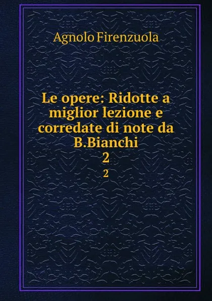 Обложка книги Le opere: Ridotte a miglior lezione e corredate di note da B.Bianchi. 2, Agnolo Firenzuola