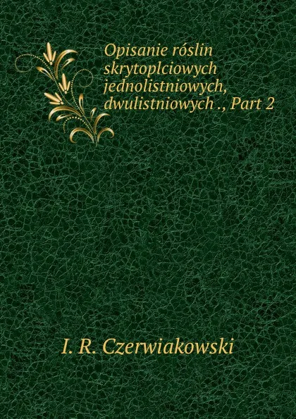 Обложка книги Opisanie roslin skrytoplciowych jednolistniowych, dwulistniowych ., Part 2, I.R. Czerwiakowski