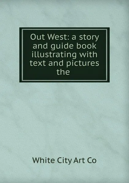 Обложка книги Out West: a story and guide book illustrating with text and pictures the ., White City Art Co