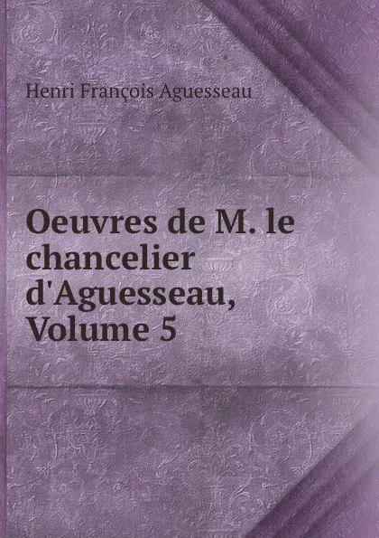 Обложка книги Oeuvres de M. le chancelier d.Aguesseau, Volume 5, Henri François Aguesseau