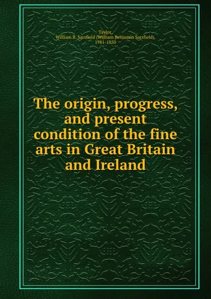 Обложка книги The origin, progress, and present condition of the fine arts in Great Britain and Ireland, William Benjamin Sarsfield Taylor