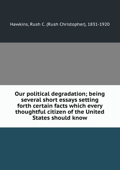 Обложка книги Our political degradation; being several short essays setting forth certain facts which every thoughtful citizen of the United States should know, Rush Christopher Hawkins