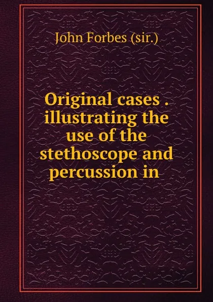 Обложка книги Original cases . illustrating the use of the stethoscope and percussion in ., John Forbes