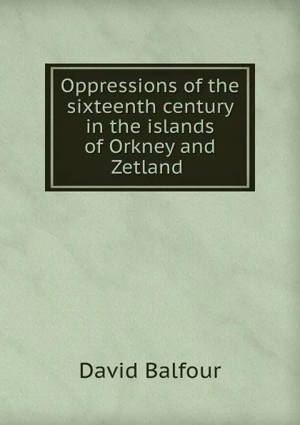 Обложка книги Oppressions of the sixteenth century in the islands of Orkney and Zetland ., David Balfour