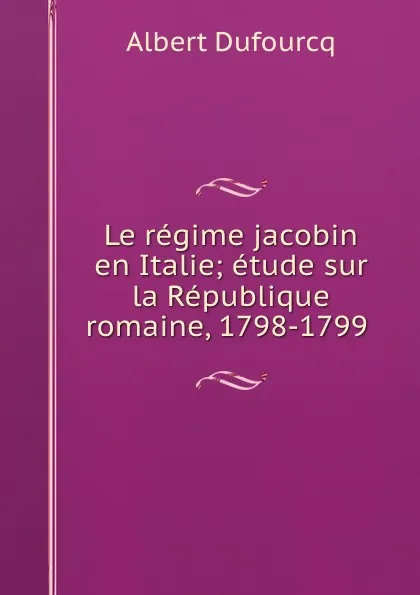 Обложка книги Le regime jacobin en Italie; etude sur la Republique romaine, 1798-1799 ., Albert Dufourcq