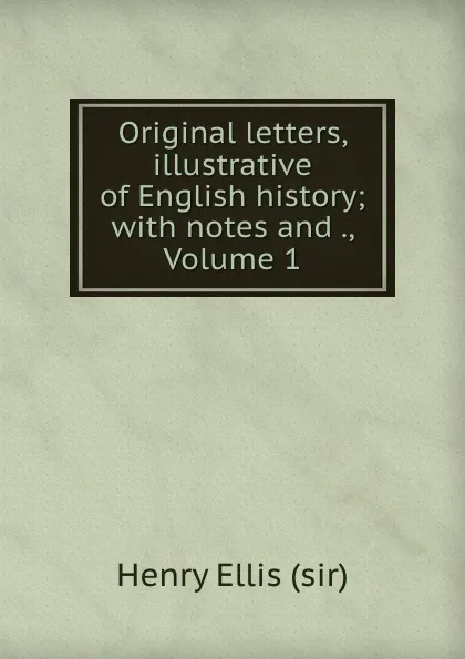 Обложка книги Original letters, illustrative of English history; with notes and ., Volume 1, Henry Ellis