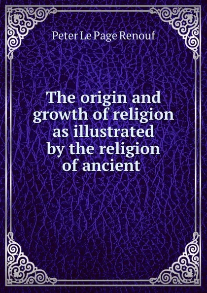 Обложка книги The origin and growth of religion as illustrated by the religion of ancient ., Peter le Page Renouf