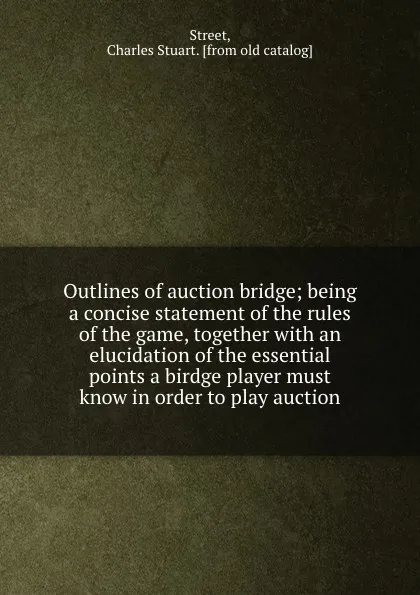 Обложка книги Outlines of auction bridge; being a concise statement of the rules of the game, together with an elucidation of the essential points a birdge player must know in order to play auction, Charles Stuart Street
