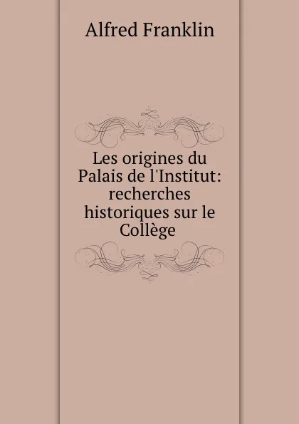 Обложка книги Les origines du Palais de l.Institut: recherches historiques sur le College ., Alfred Franklin