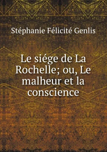 Обложка книги Le siege de La Rochelle; ou, Le malheur et la conscience, Stéphanie Félicité Genlis