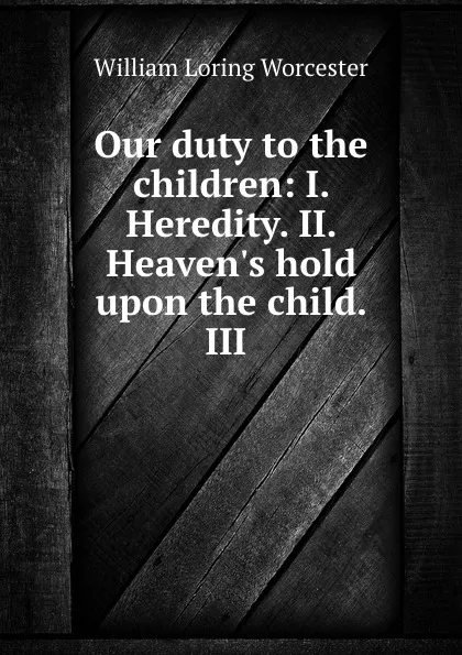 Обложка книги Our duty to the children: I. Heredity. II. Heaven.s hold upon the child. III ., William Loring Worcester