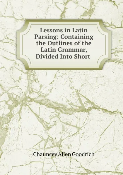 Обложка книги Lessons in Latin Parsing: Containing the Outlines of the Latin Grammar, Divided Into Short ., Chauncey Allen Goodrich