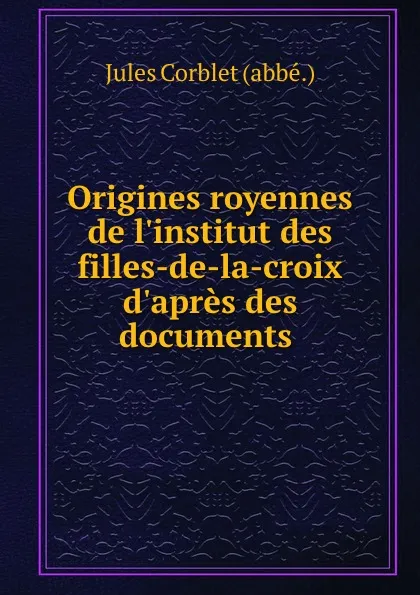 Обложка книги Origines royennes de l.institut des filles-de-la-croix d.apres des documents ., Jules Corblet