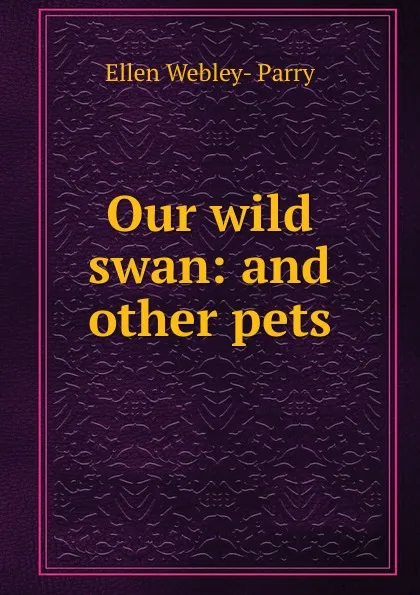 Обложка книги Our wild swan: and other pets, Ellen Webley-Parry