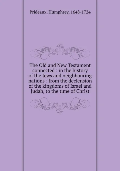 Обложка книги The Old and New Testament connected : in the history of the Jews and neighbouring nations : from the declension of the kingdoms of Israel and Judah, to the time of Christ, Humphrey Prideaux