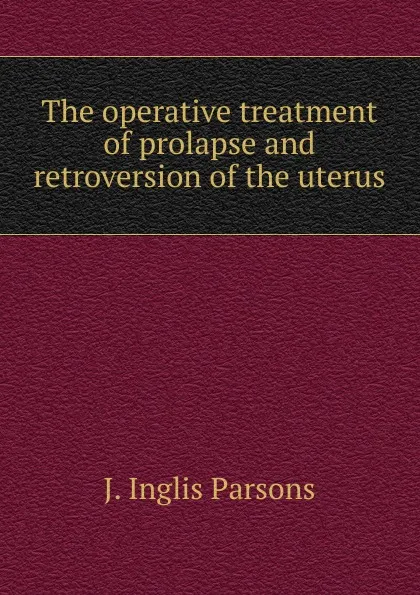 Обложка книги The operative treatment of prolapse and retroversion of the uterus, J. Inglis Parsons
