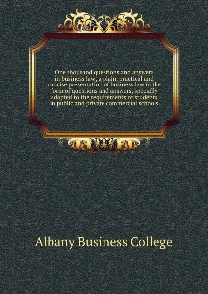 Обложка книги One thousand questions and answers in business law; a plain, practical and concise presentation of business law in the form of questions and answers, specially adapted to the requirements of students in public and private commercial schools, Albany Business College