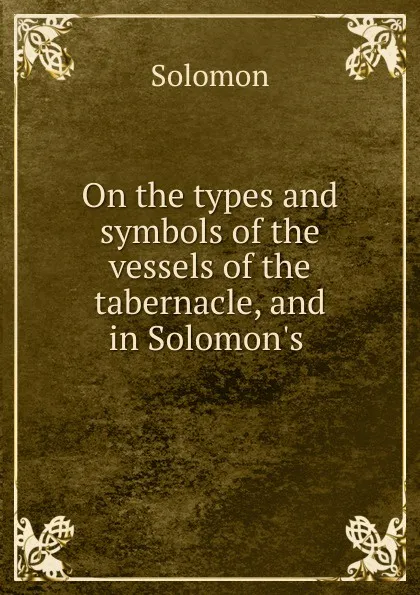 Обложка книги On the types and symbols of the vessels of the tabernacle, and in Solomon.s ., Solomon