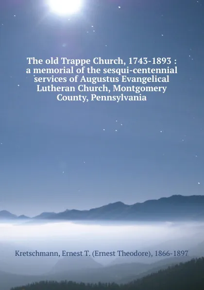 Обложка книги The old Trappe Church, 1743-1893 : a memorial of the sesqui-centennial services of Augustus Evangelical Lutheran Church, Montgomery County, Pennsylvania, Ernest Theodore Kretschmann