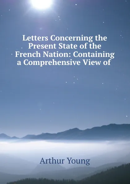Обложка книги Letters Concerning the Present State of the French Nation: Containing a Comprehensive View of ., Arthur Young