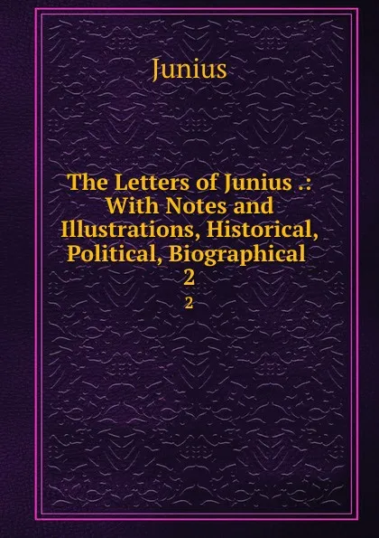 Обложка книги The Letters of Junius .: With Notes and Illustrations, Historical, Political, Biographical . 2, Junius