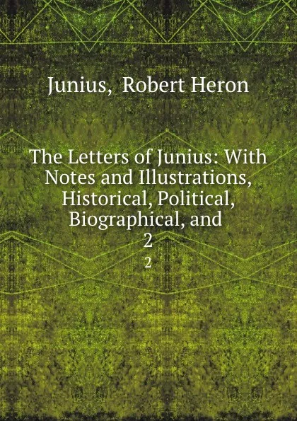 Обложка книги The Letters of Junius: With Notes and Illustrations, Historical, Political, Biographical, and . 2, Robert Heron Junius