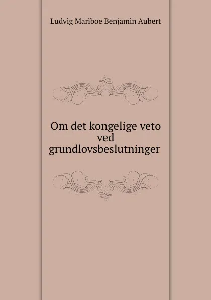 Обложка книги Om det kongelige veto ved grundlovsbeslutninger ., Ludvig Mariboe Benjamin Aubert