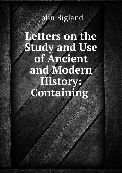 Обложка книги Letters on the Study and Use of Ancient and Modern History: Containing ., John Bigland