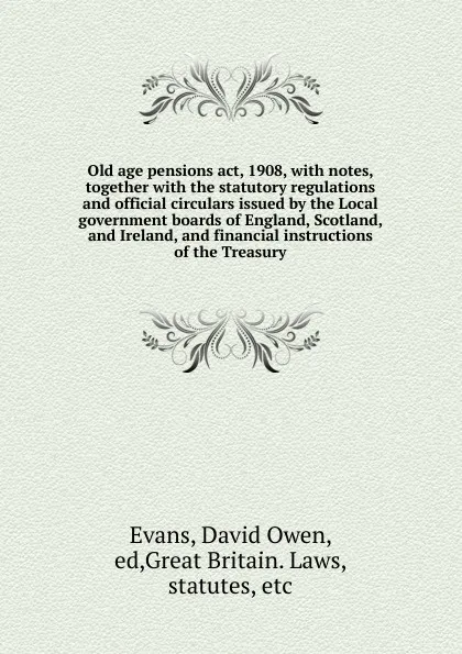 Обложка книги Old age pensions act, 1908, with notes, together with the statutory regulations and official circulars issued by the Local government boards of England, Scotland, and Ireland, and financial instructions of the Treasury, David Owen Evans