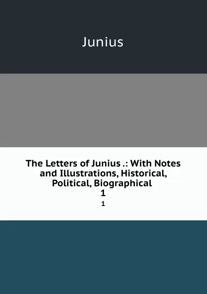 Обложка книги The Letters of Junius .: With Notes and Illustrations, Historical, Political, Biographical . 1, Junius