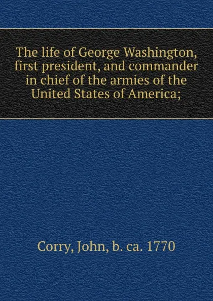 Обложка книги The life of George Washington, first president, and commander in chief of the armies of the United States of America;, John Corry