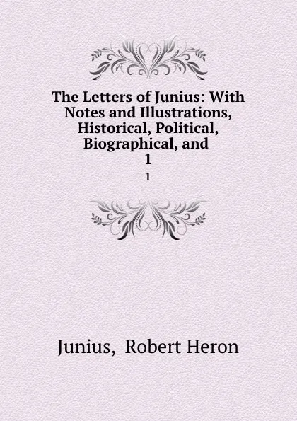 Обложка книги The Letters of Junius: With Notes and Illustrations, Historical, Political, Biographical, and . 1, Robert Heron Junius