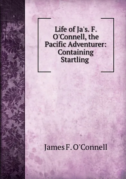 Обложка книги Life of Ja.s. F. O.Connell, the Pacific Adventurer: Containing Startling ., James F. O'Connell