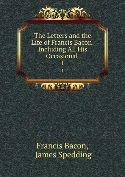 Обложка книги The Letters and the Life of Francis Bacon: Including All His Occasional . 1, Francis Bacon
