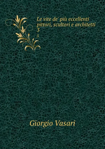 Обложка книги Le vite de. piu eccellenti pittori, scultori e architetti. 3, Giorgio Vasari