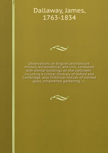 Обложка книги Observations on English architecture, military, ecclesiastical, and civil, compared with similar buildings on the continent : including a critical itinerary of Oxford and Cambridge; also historical notices of stained glass, ornamental gardening, .c.,, James Dallaway