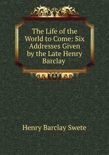 Обложка книги The Life of the World to Come: Six Addresses Given by the Late Henry Barclay ., Henry Barclay Swete